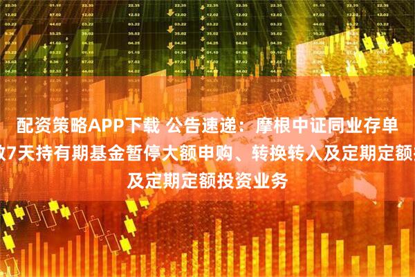 配资策略APP下载 公告速递：摩根中证同业存单AAA指数7天持有期基金暂停大额申购、转换转入及定期定额投资业务
