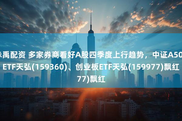 赤禹配资 多家券商看好A股四季度上行趋势，中证A500ETF天弘(159360)、创业板ETF天弘(159977)飘红