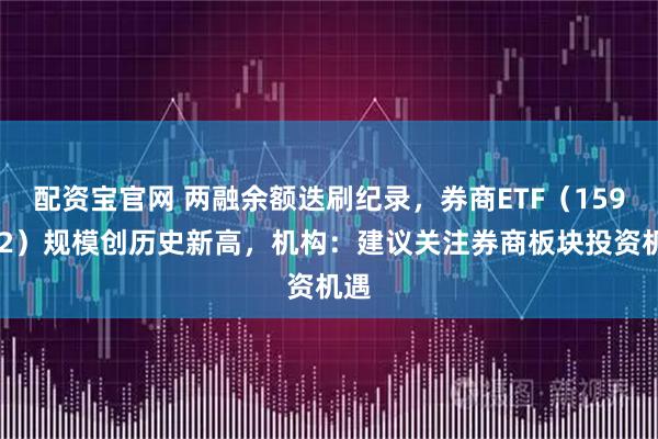配资宝官网 两融余额迭刷纪录，券商ETF（159842）规模创历史新高，机构：建议关注券商板块投资机遇
