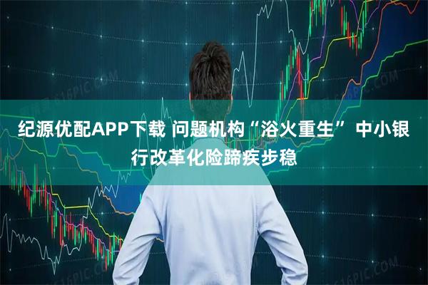纪源优配APP下载 问题机构“浴火重生” 中小银行改革化险蹄疾步稳