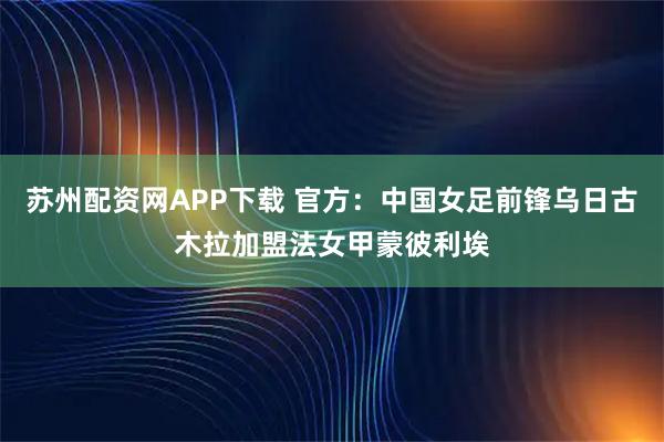 苏州配资网APP下载 官方：中国女足前锋乌日古木拉加盟法女甲蒙彼利埃