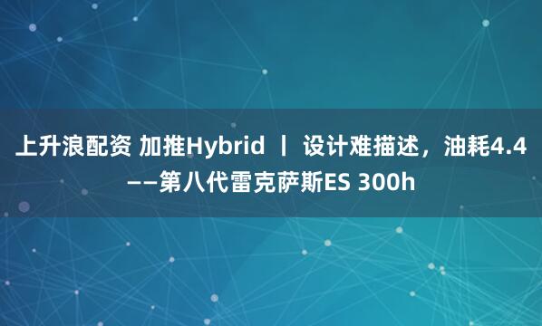 上升浪配资 加推Hybrid 丨 设计难描述，油耗4.4——第八代雷克萨斯ES 300h
