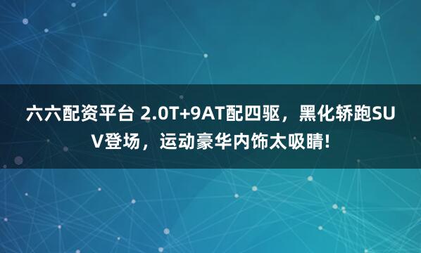 六六配资平台 2.0T+9AT配四驱，黑化轿跑SUV登场，运动豪华内饰太吸睛!