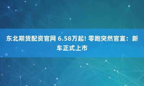 东北期货配资官网 6.58万起! 零跑突然官宣：新车正式上市