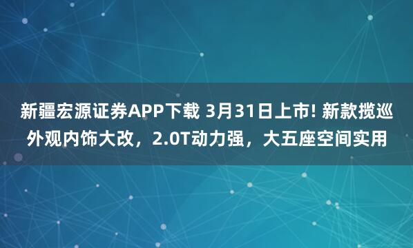 新疆宏源证券APP下载 3月31日上市! 新款揽巡外观内饰大改，2.0T动力强，大五座空间实用