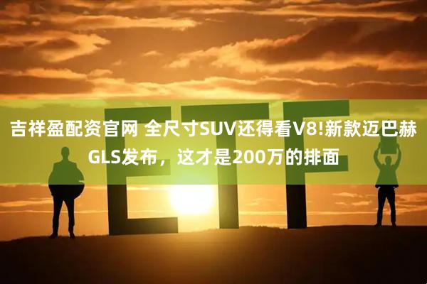 吉祥盈配资官网 全尺寸SUV还得看V8!新款迈巴赫GLS发布，这才是200万的排面
