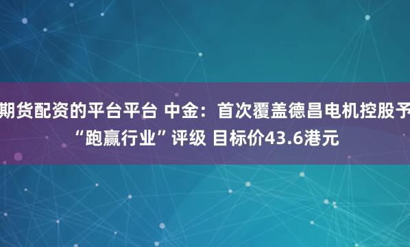 期货配资的平台平台 中金：首次覆盖德昌电机控股予“跑赢行业”评级 目标价43.6港元