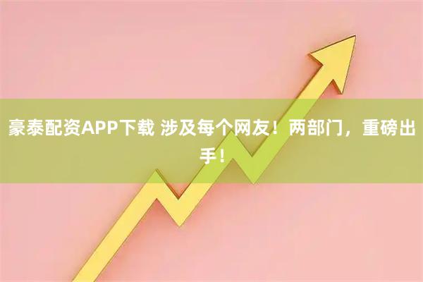 豪泰配资APP下载 涉及每个网友！两部门，重磅出手！