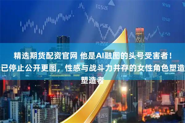 精选期货配资官网 他是AI融图的头号受害者！现已停止公开更图，性感与战斗力并存的女性角色塑造者