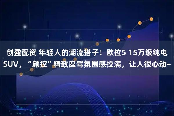 创盈配资 年轻人的潮流搭子！欧拉5 15万级纯电SUV，“颜控”精致座驾氛围感拉满，让人很心动~