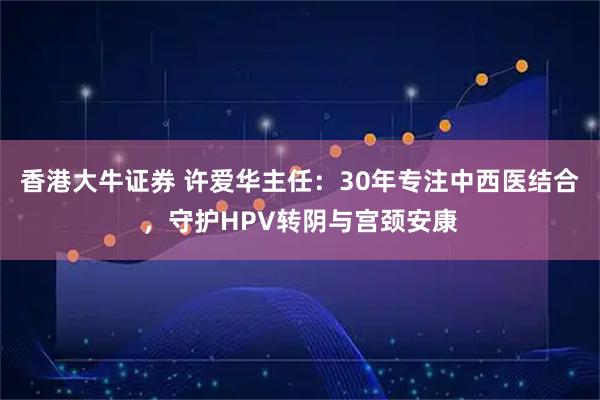 香港大牛证券 许爱华主任：30年专注中西医结合，守护HPV转阴与宫颈安康